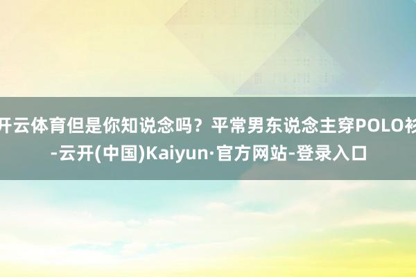 开云体育但是你知说念吗?平常男东说念主穿POLO衫-云开(中国)Kaiyun·官方网站-登录入口