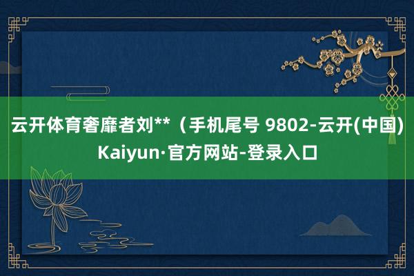 云开体育奢靡者刘**(手机尾号 9802-云开(中国)Kaiyun·官方网站-登录入口