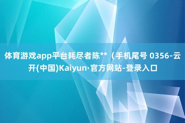 体育游戏app平台耗尽者陈**(手机尾号 0356-云开(中国)Kaiyun·官方网站-登录入口