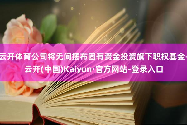 云开体育公司将无间摆布固有资金投资旗下职权基金-云开(中国)Kaiyun·官方网站-登录入口