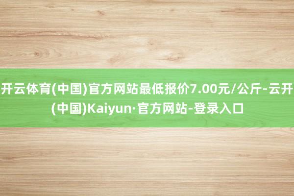 开云体育(中国)官方网站最低报价7.00元/公斤-云开(中国)Kaiyun·官方网站-登录入口