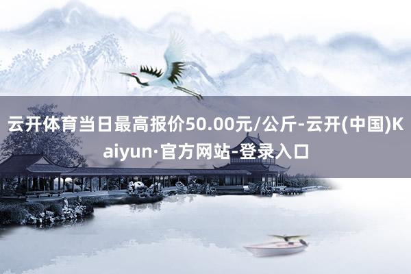 云开体育当日最高报价50.00元/公斤-云开(中国)Kaiyun·官方网站-登录入口