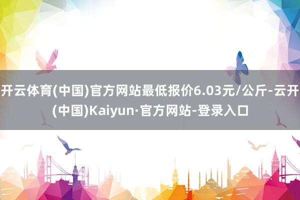 开云体育(中国)官方网站最低报价6.03元/公斤-云开(中国)Kaiyun·官方网站-登录入口
