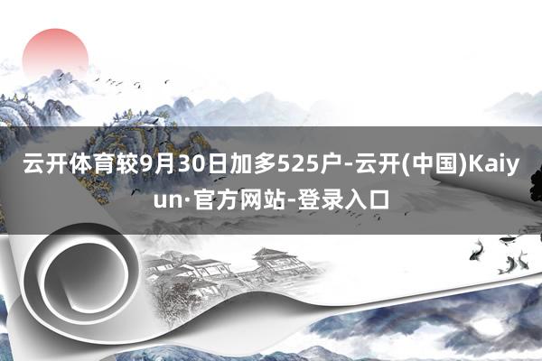 云开体育较9月30日加多525户-云开(中国)Kaiyun·官方网站-登录入口