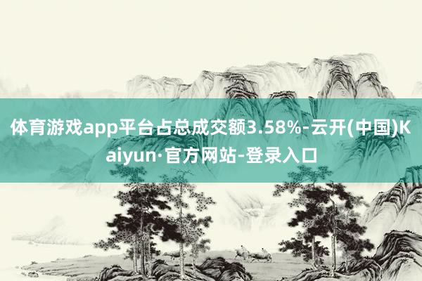 体育游戏app平台占总成交额3.58%-云开(中国)Kaiyun·官方网站-登录入口