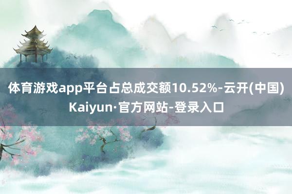 体育游戏app平台占总成交额10.52%-云开(中国)Kaiyun·官方网站-登录入口