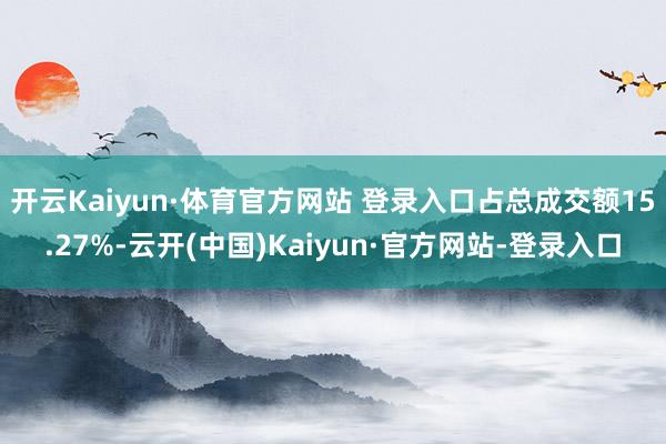 开云Kaiyun·体育官方网站 登录入口占总成交额15.27%-云开(中国)Kaiyun·官方网站-登录入口