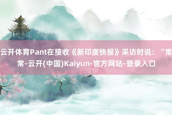 云开体育Pant在接收《新印度快报》采访时说：“常常-云开(中国)Kaiyun·官方网站-登录入口