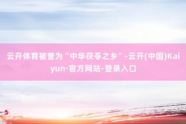 云开体育被誉为“中华茯苓之乡”-云开(中国)Kaiyun·官方网站-登录入口