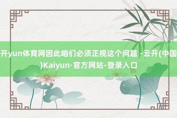 开yun体育网因此咱们必须正视这个问题 -云开(中国)Kaiyun·官方网站-登录入口