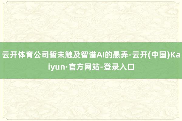 云开体育公司暂未触及智谱AI的愚弄-云开(中国)Kaiyun·官方网站-登录入口