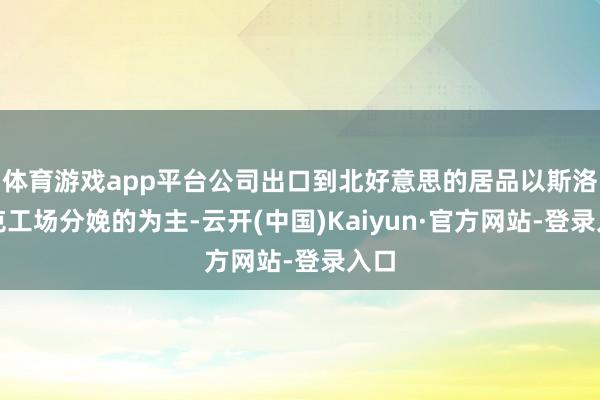 体育游戏app平台公司出口到北好意思的居品以斯洛伐克工场分娩的为主-云开(中国)Kaiyun·官方网站-登录入口