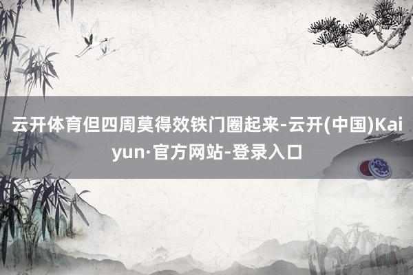 云开体育但四周莫得效铁门圈起来-云开(中国)Kaiyun·官方网站-登录入口
