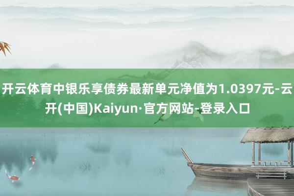 开云体育中银乐享债券最新单元净值为1.0397元-云开(中国)Kaiyun·官方网站-登录入口