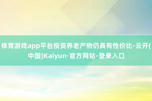 体育游戏app平台投资养老产物仍具有性价比-云开(中国)Kaiyun·官方网站-登录入口