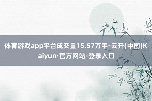 体育游戏app平台成交量15.57万手-云开(中国)Kaiyun·官方网站-登录入口