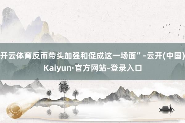 开云体育反而带头加强和促成这一场面”-云开(中国)Kaiyun·官方网站-登录入口