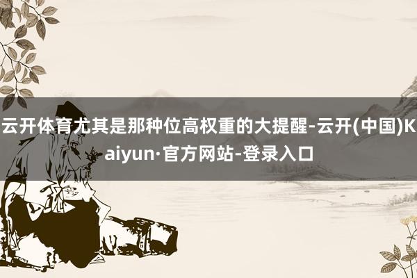 云开体育尤其是那种位高权重的大提醒-云开(中国)Kaiyun·官方网站-登录入口