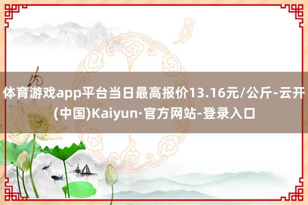 体育游戏app平台当日最高报价13.16元/公斤-云开(中国)Kaiyun·官方网站-登录入口