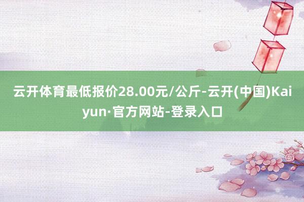 云开体育最低报价28.00元/公斤-云开(中国)Kaiyun·官方网站-登录入口