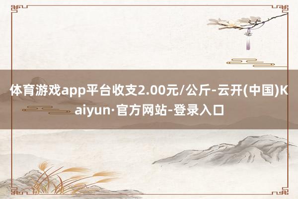 体育游戏app平台收支2.00元/公斤-云开(中国)Kaiyun·官方网站-登录入口