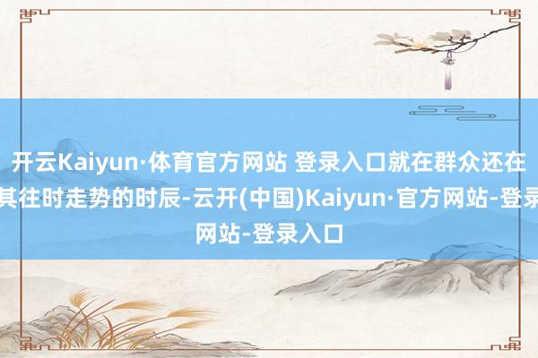 开云Kaiyun·体育官方网站 登录入口就在群众还在商量其往时走势的时辰-云开(中国)Kaiyun·官方网站-登录入口