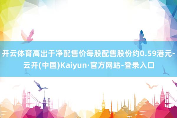 开云体育高出于净配售价每股配售股份约0.59港元-云开(中国)Kaiyun·官方网站-登录入口