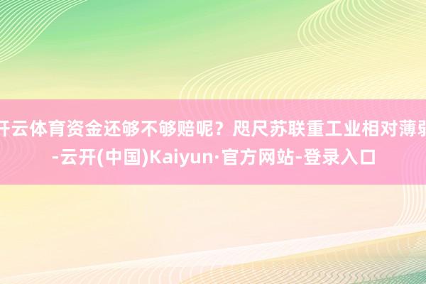 开云体育资金还够不够赔呢？咫尺苏联重工业相对薄弱-云开(中国)Kaiyun·官方网站-登录入口