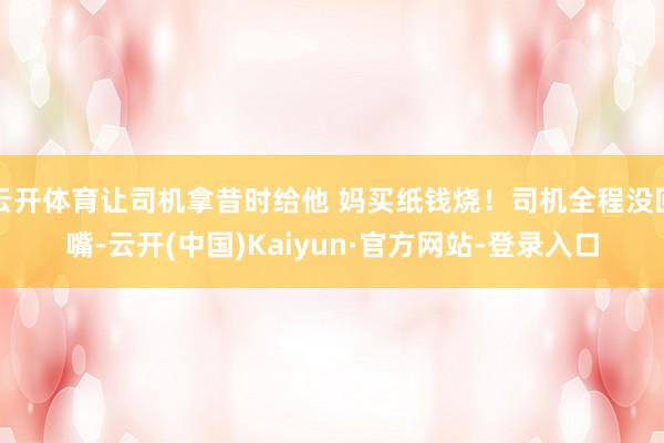云开体育让司机拿昔时给他 妈买纸钱烧！司机全程没回嘴-云开(中国)Kaiyun·官方网站-登录入口