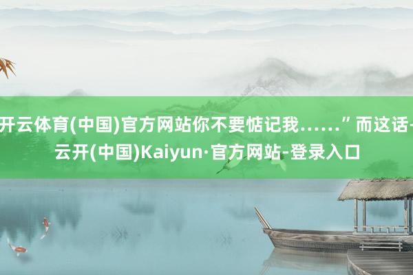 开云体育(中国)官方网站你不要惦记我……”而这话-云开(中国)Kaiyun·官方网站-登录入口