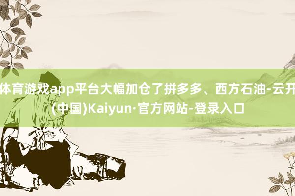 体育游戏app平台大幅加仓了拼多多、西方石油-云开(中国)Kaiyun·官方网站-登录入口