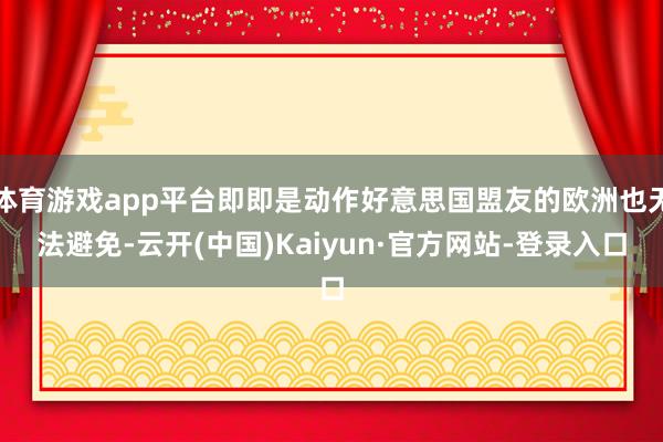 体育游戏app平台即即是动作好意思国盟友的欧洲也无法避免-云开(中国)Kaiyun·官方网站-登录入口