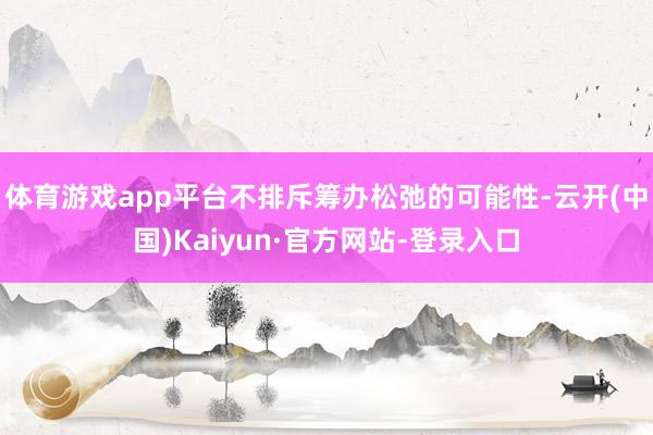 体育游戏app平台不排斥筹办松弛的可能性-云开(中国)Kaiyun·官方网站-登录入口