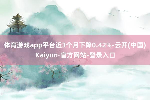 体育游戏app平台近3个月下降0.42%-云开(中国)Kaiyun·官方网站-登录入口