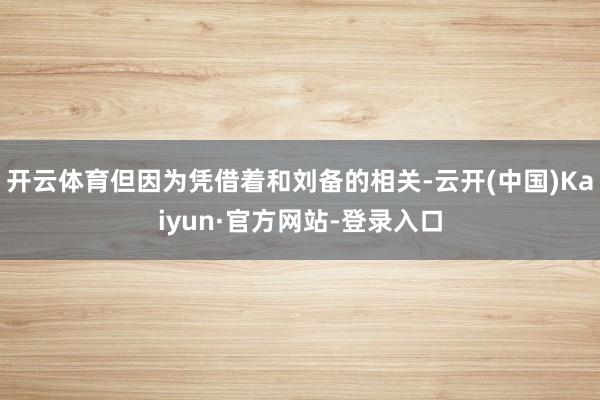 开云体育但因为凭借着和刘备的相关-云开(中国)Kaiyun·官方网站-登录入口