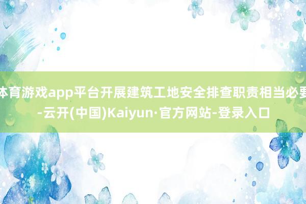 体育游戏app平台开展建筑工地安全排查职责相当必要-云开(中国)Kaiyun·官方网站-登录入口