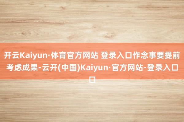 开云Kaiyun·体育官方网站 登录入口作念事要提前考虑成果-云开(中国)Kaiyun·官方网站-登录入口