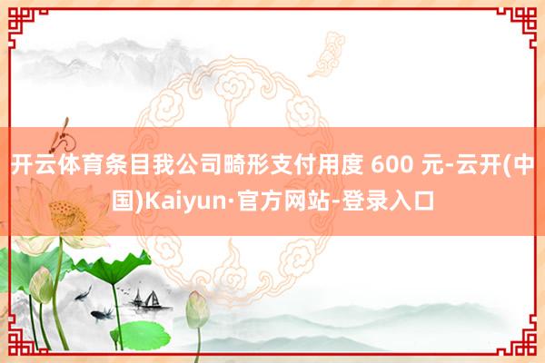 开云体育条目我公司畸形支付用度 600 元-云开(中国)Kaiyun·官方网站-登录入口