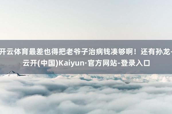 开云体育最差也得把老爷子治病钱凑够啊！还有孙龙-云开(中国)Kaiyun·官方网站-登录入口