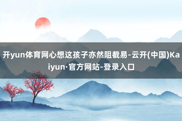 开yun体育网心想这孩子亦然阻截易-云开(中国)Kaiyun·官方网站-登录入口