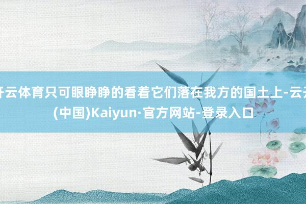 开云体育只可眼睁睁的看着它们落在我方的国土上-云开(中国)Kaiyun·官方网站-登录入口