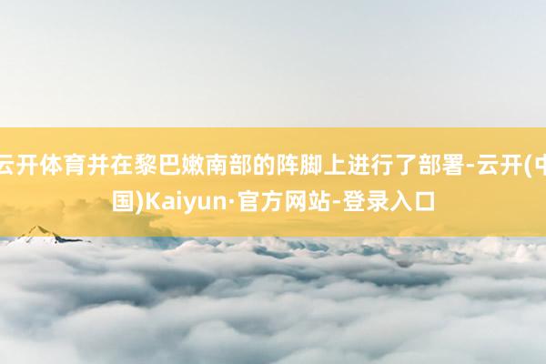 云开体育并在黎巴嫩南部的阵脚上进行了部署-云开(中国)Kaiyun·官方网站-登录入口