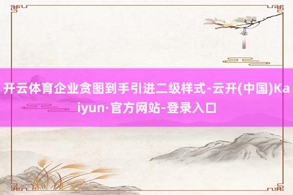 开云体育企业贪图到手引进二级样式-云开(中国)Kaiyun·官方网站-登录入口