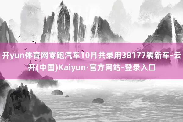 开yun体育网零跑汽车10月共录用38177辆新车-云开(中国)Kaiyun·官方网站-登录入口