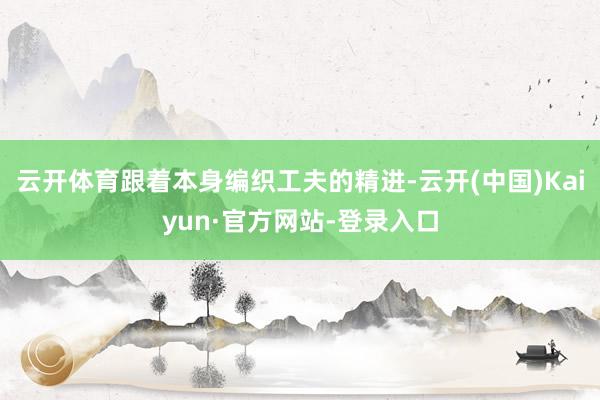 云开体育跟着本身编织工夫的精进-云开(中国)Kaiyun·官方网站-登录入口