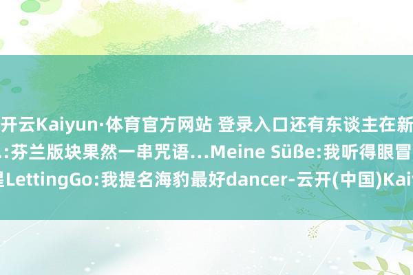 开云Kaiyun·体育官方网站 登录入口还有东谈主在新闻直播里跳理念念后生.:芬兰版块果然一串咒语…Meine Süße:我听得眼冒金星LettingGo:我提名海豹最好dancer-云开(中国)Kaiyun·官方网站-登录入口