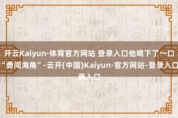 开云Kaiyun·体育官方网站 登录入口他喝下了一口“勇闯海角”-云开(中国)Kaiyun·官方网站-登录入口