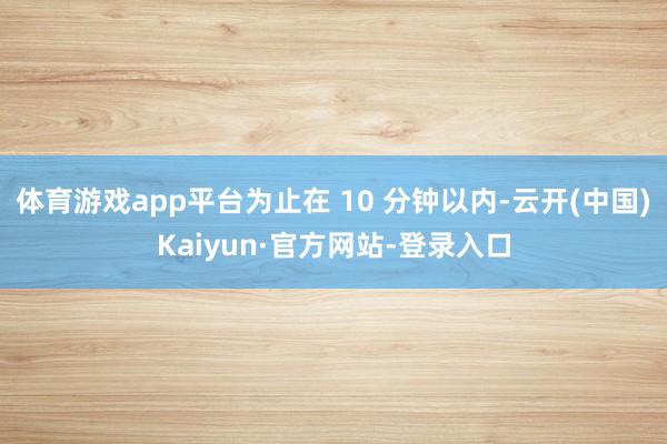 体育游戏app平台为止在 10 分钟以内-云开(中国)Kaiyun·官方网站-登录入口