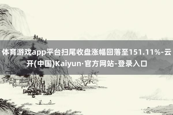 体育游戏app平台扫尾收盘涨幅回落至151.11%-云开(中国)Kaiyun·官方网站-登录入口