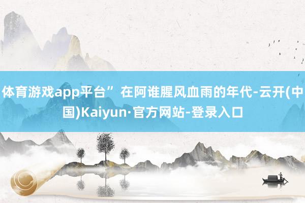 体育游戏app平台” 在阿谁腥风血雨的年代-云开(中国)Kaiyun·官方网站-登录入口